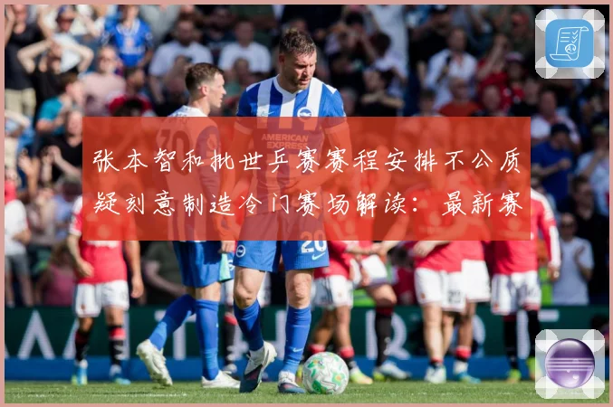 张本智和批世乒赛赛程安排不公质疑刻意制造冷门赛场解读：最新赛事动态与深度分析