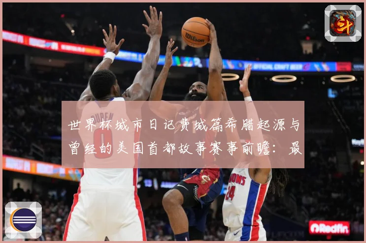 世界杯城市日记费城篇希腊起源与曾经的美国首都故事赛事前瞻：最新赛事动态与深度分析